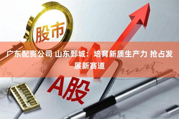 广东配资公司 山东鄄城：培育新质生产力 抢占发展新赛道