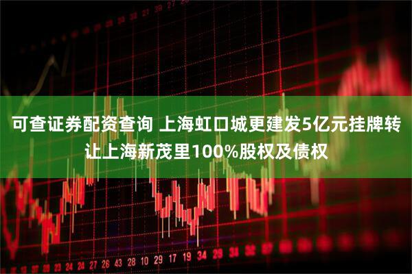 可查证券配资查询 上海虹口城更建发5亿元挂牌转让上海新茂里100%股权及债权