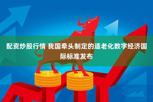 配资炒股行情 我国牵头制定的适老化数字经济国际标准发布