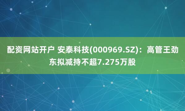 配资网站开户 安泰科技(000969.SZ)：高管王劲东拟减持不超7.275万股
