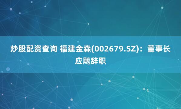 炒股配资查询 福建金森(002679.SZ)：董事长应飚辞职