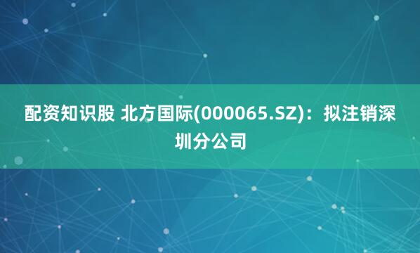配资知识股 北方国际(000065.SZ)：拟注销深圳分公司