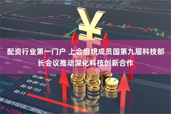 配资行业第一门户 上合组织成员国第九届科技部长会议推动深化科技创新合作