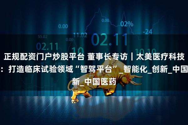 正规配资门户炒股平台 董事长专访｜太美医疗科技赵璐：打造临床试验领域“智驾平台”_智能化_创新_中国医药