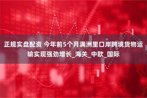 正规实盘配资 今年前5个月满洲里口岸跨境货物运输实现强劲增长_海关_中欧_国际