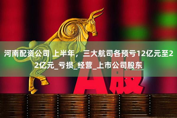 河南配资公司 上半年，三大航司各预亏12亿元至22亿元_亏损_经营_上市公司股东