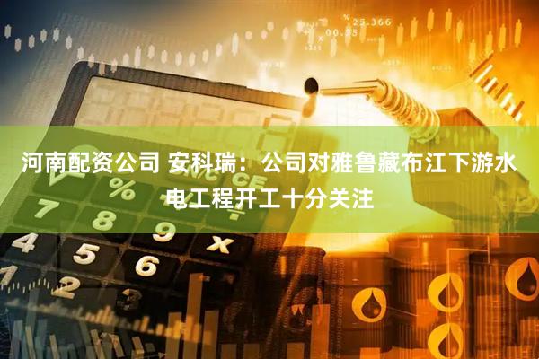 河南配资公司 安科瑞：公司对雅鲁藏布江下游水电工程开工十分关注