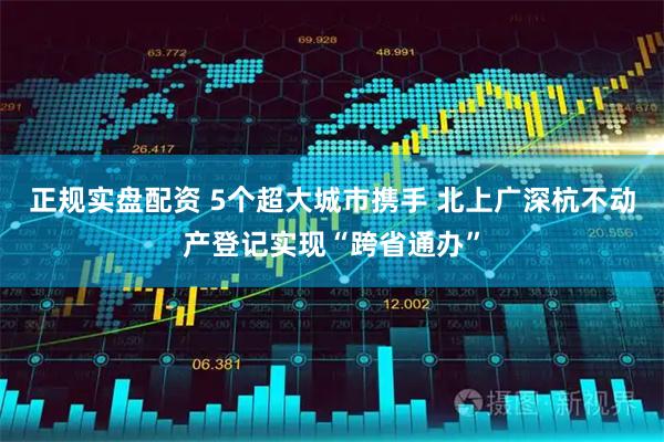 正规实盘配资 5个超大城市携手 北上广深杭不动产登记实现“跨省通办”