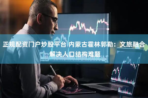 正规配资门户炒股平台 内蒙古霍林郭勒：文旅融合 解决人口结构难题