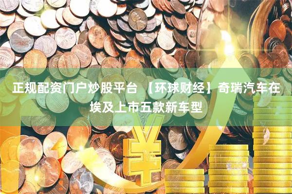 正规配资门户炒股平台 【环球财经】奇瑞汽车在埃及上市五款新车型