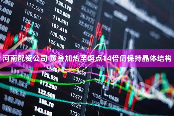 河南配资公司 黄金加热至熔点14倍仍保持晶体结构