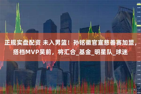 正规实盘配资 未入男篮！孙铭徽官宣慈善赛加盟，搭档MVP吴前，将汇合_基金_明星队_球迷