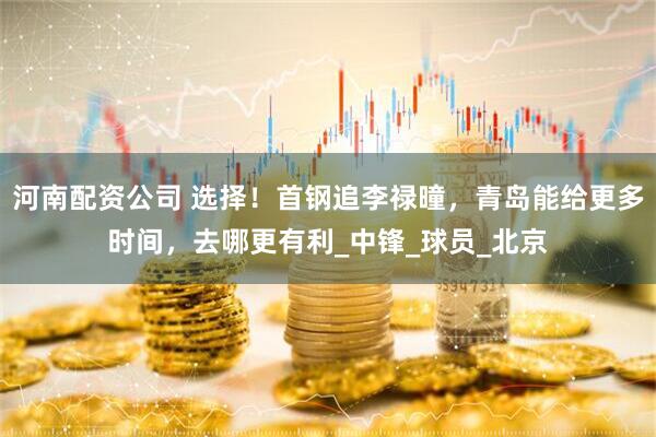 河南配资公司 选择！首钢追李禄曈，青岛能给更多时间，去哪更有利_中锋_球员_北京