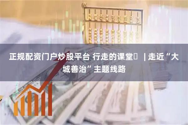 正规配资门户炒股平台 行走的课堂⑫ | 走近“大城善治”主题线路
