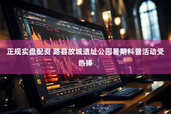 正规实盘配资 路县故城遗址公园暑期科普活动受热捧