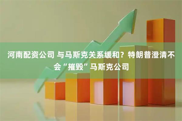 河南配资公司 与马斯克关系缓和？特朗普澄清不会“摧毁”马斯克公司