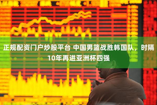 正规配资门户炒股平台 中国男篮战胜韩国队，时隔10年再进亚洲杯四强