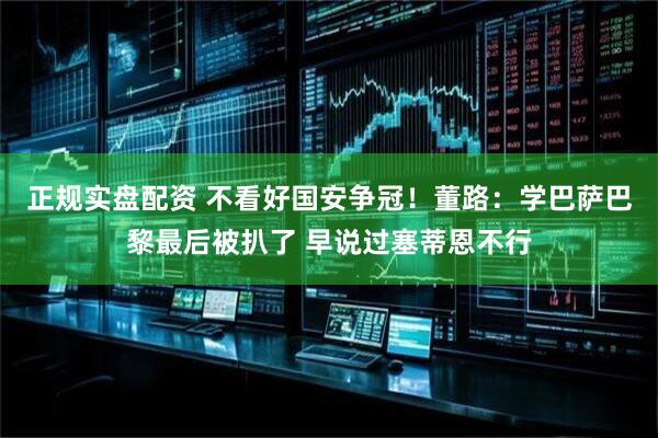正规实盘配资 不看好国安争冠！董路：学巴萨巴黎最后被扒了 早说过塞蒂恩不行