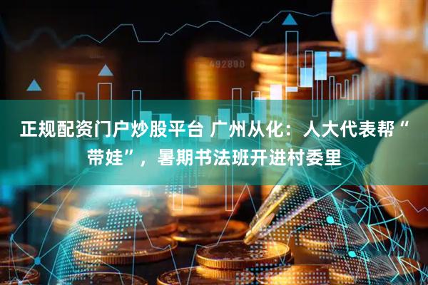 正规配资门户炒股平台 广州从化：人大代表帮“带娃”，暑期书法班开进村委里