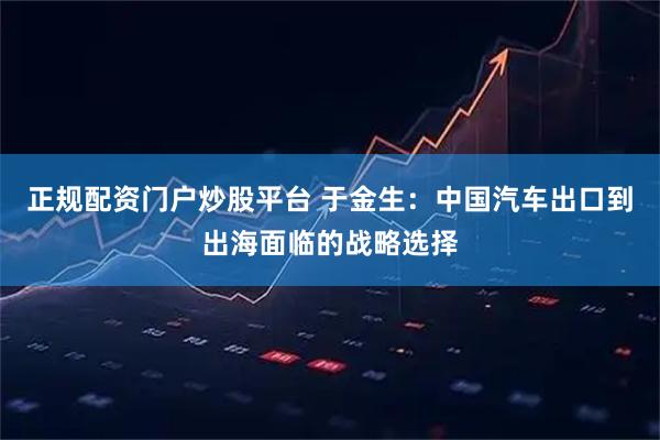 正规配资门户炒股平台 于金生：中国汽车出口到出海面临的战略选择