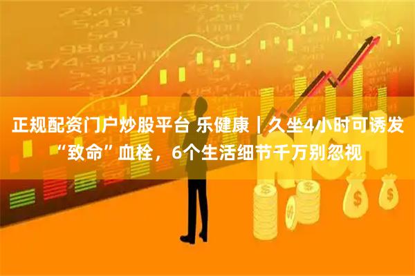 正规配资门户炒股平台 乐健康|久坐4小时可诱发“致命”血栓,6个生活细节千万别忽视